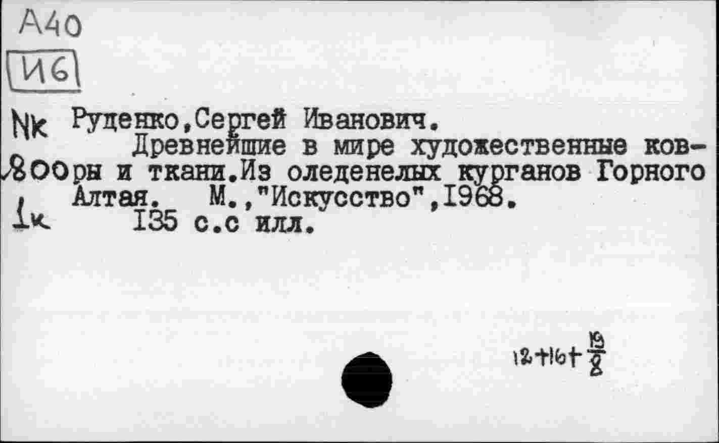 ﻿А40
fjjç Руденко,Сергей Иванович.
Древнейшие в мире художественные ков-
ЛООры и ткани.Из оледенелых курганов Горного
• Алтая. М.."Искусство",1968.
U 135 с.с илл.
